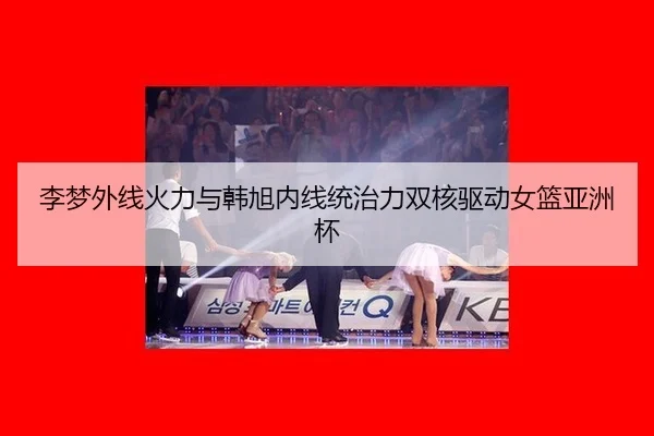 李梦外线火力与韩旭内线统治力双核驱动女篮亚洲杯