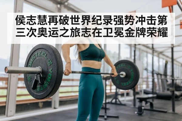 侯志慧再破世界纪录强势冲击第三次奥运之旅志在卫冕金牌荣耀