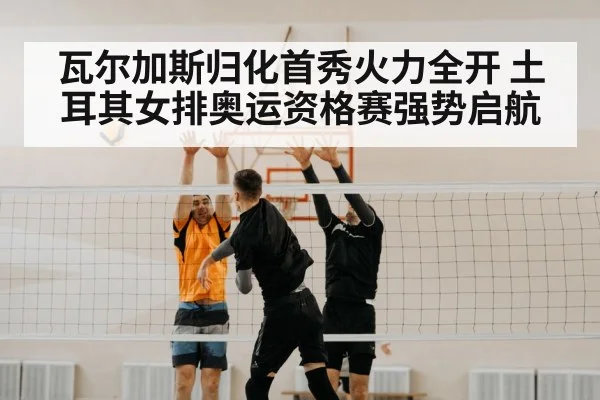 瓦尔加斯归化首秀火力全开 土耳其女排奥运资格赛强势启航
