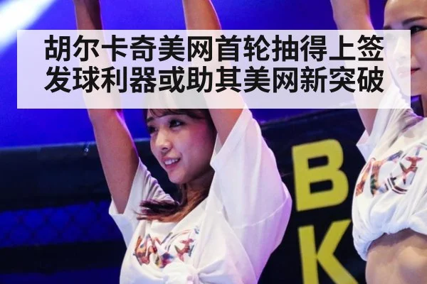 胡尔卡奇美网首轮抽得上签发球利器或助其美网新突破