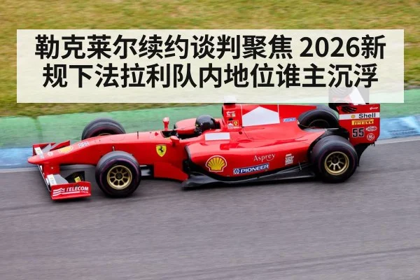 勒克莱尔续约谈判聚焦 2026新规下法拉利队内地位谁主沉浮
